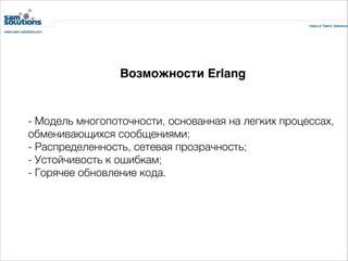 Возможности Erlang

- Модель многопоточности, основанная на легких процессах,
обменивающихся сообщениями;
- Распределенность, сетевая прозрачность;
- Устойчивость к ошибкам;
- Горячее обновление кода.

 