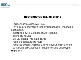 Достоинства языка Erlang
- неизменяемые переменные
- нет общего состояния между процессами (передача
сообщений)
- быстрое обучение (несколько недель)
- зрелость языка
- меньше кода - меньше багов
- горячее обновление кода
- удобное создание и парсинг бинарных протоколов
- есть вакансии. хорошие. сравнительно много для
мира ФП

 