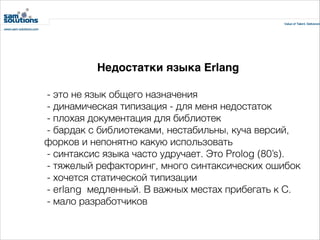 Недостатки языка Erlang
 - это не язык общего назначения
 - динамическая типизация - для меня недостаток
 - плохая документация для библиотек
 - бардак с библиотеками, нестабильны, куча версий,
форков и непонятно какую использовать
 - синтаксис языка часто удручает. Это Prolog (80’s).
- тяжелый рефакторинг, много синтаксических ошибок
 - хочется статической типизации
 - erlang  медленный. В важных местах прибегать к С.
 - мало разработчиков

 