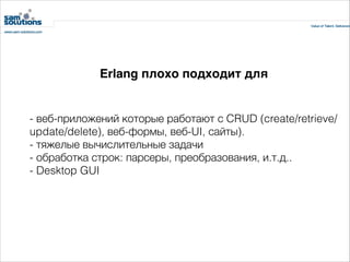 Erlang плохо подходит для

- веб-приложений которые работают с CRUD (create/retrieve/
update/delete), веб-формы, веб-UI, сайты).
- тяжелые вычислительные задачи
- обработка строк: парсеры, преобразования, и.т.д..
- Desktop GUI

 