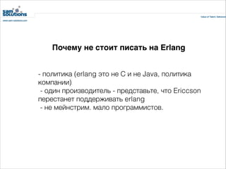 Почему не стоит писать на Erlang
- политика (erlang это не С и не Java, политика
компании)
 - один производитель - представьте, что Ericcson
перестанет поддерживать erlang
 - не мейнстрим. мало программистов.

 