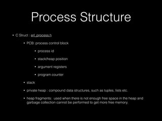 Process Structure
• C Struct : erl_process.h
• PCB: process control block
• process id
• stack/heap position
• argument registers
• program counter
• stack
• private heap : compound data structures, such as tuples, lists etc.
• heap fragments: used when there is not enough free space in the heap and
garbage collection cannot be performed to get more free memory.
 
