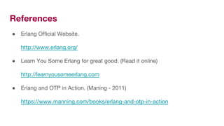 References
● Erlang Official Website.
http://www.erlang.org/
● Learn You Some Erlang for great good. (Read it online)
http://learnyousomeerlang.com
● Erlang and OTP in Action. (Maning - 2011)
https://www.manning.com/books/erlang-and-otp-in-action
 