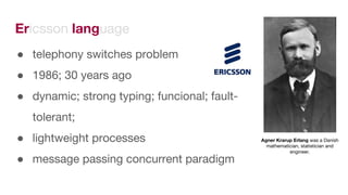 Ericsson language
● telephony switches problem
● 1986; 30 years ago
● dynamic; strong typing; funcional; fault-
tolerant;
● lightweight processes
● message passing concurrent paradigm
Agner Krarup Erlang was a Danish
mathematician, statistician and
engineer.
 