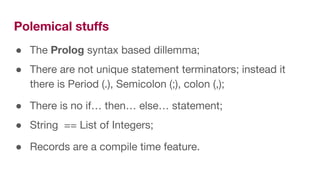Polemical stuffs
● The Prolog syntax based dillemma;
● There are not unique statement terminators; instead it
there is Period (.), Semicolon (;), colon (,);
● There is no if… then… else… statement;
● String == List of Integers;
● Records are a compile time feature.
 