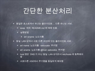 간단한 분산처리
동일한 호스트에서 하나는 클라이언트 , 다른 하나는 서버 .

  swap 예제 README.md 에 예제 있음 .

  실행방법

     erl -sname 노드이름

동일 LAN 상에서 서로 다른 머신에 있는 클라이언트 서버

  erl -name 노드이름 -setcookie 쿠키명

  erl -sname 노드이름 @host -setcookie 쿠키명’

  host 명은 DNS 가 아닌 동일 LAN 상이라서 /etc/hosts 에 등록해야
  함

  서로다른 서버에서 쿠기명을 동일하게 해야함
 