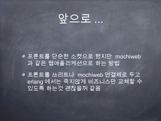 앞으로 ...


프론트를 단순한 소켓으로 했지만 mochiweb
과 같은 웹애플리케션으로 하는 방법

프론트를 쓰리트나 mochiweb 연결체로 두고
erlang 에서는 죽지않게 비즈니스만 교체할 수
있도록 하는것 괜찮을꺼 같음
 