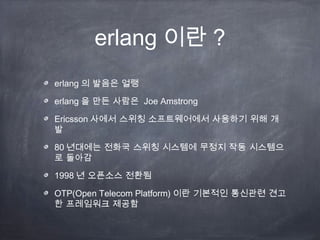 erlang 이란 ?
erlang 의 발음은 얼랭

erlang 을 만든 사람은 Joe Amstrong

Ericsson 사에서 스위칭 소프트웨어에서 사용하기 위해 개
발

80 년대에는 전화국 스위칭 시스템에 무정지 작동 시스템으
로 돌아감

1998 년 오픈소스 전환됨

OTP(Open Telecom Platform) 이란 기본적인 통신관련 견고
한 프레임워크 제공함
 