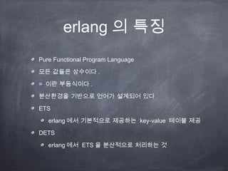 erlang 의 특징
Pure Functional Program Language

모든 값들은 상수이다 .

= 이란 부등식이다 .

분산환경을 기반으로 언어가 설계되어 있다 .

ETS

   erlang 에서 기본적으로 제공하는 key-value 테이블 제공

DETS

   erlang 에서 ETS 을 분산적으로 처리하는 것
 