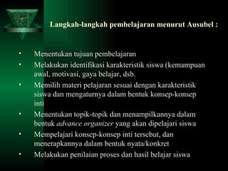 Langkah-langkah pembelajaran menurut Ausubel : Menentukan tujuan pembelajaran Melakukan identifikasi karakteristik siswa (kemampuan awal, motivasi, gaya belajar, dsb. Memilih materi pelajaran sesuai dengan karakteristik siswa dan mengaturnya dalam bentuk konsep-konsep inti Menentukan topik-topik dan menampilkannya dalam bentuk  advance organizer  yang akan dipelajari siswa Mempelajari konsep-konsep inti tersebut, dan menerapkannya dalam bentuk nyata/konkret Melakukan penilaian proses dan hasil belajar siswa 