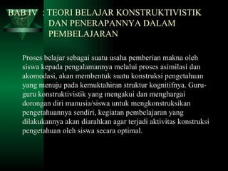 BAB IV  : TEORI BELAJAR KONSTRUKTIVISTIK    DAN PENERAPANNYA DALAM    PEMBELAJARAN Proses belajar sebagai suatu usaha pemberian makna oleh siswa kepada pengalamannya melalui proses asimilasi dan akomodasi, akan membentuk suatu konstruksi pengetahuan yang menuju pada kemuktahiran struktur kognitifnya. Guru-guru konstruktivistik yang mengakui dan menghargai dorongan diri manusia/siswa untuk mengkonstruksikan pengetahuannya sendiri, kegiatan pembelajaran yang dilakukannya akan diarahkan agar terjadi aktivitas konstruksi pengetahuan oleh siswa secara optimal. 