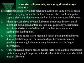 Karakteristik pembelajaran yang dilakukannya adalah : Membebaskan siswa dari belenggu kurikulum yang bersifat fakta-fakta lepas yang sudah ditetapkan, dan memberikan kesempatan kepada siswa untuk mengembangkan ide-idenya secara lebih luas. Menempatkan siswa sebagai kekuatan timbulnya interes, untuk membuat hubungan diantara ide-ide atau gagasannya, kemudian memformulasikan kembali ide-ide tersebut, serta membuat kesimpulan-kesimpulan. Guru bersama-sama siswa mengkaji pesan-pesan penting bahwa dunia adalah kompleks, di mana terdapat bermacam-macam pandangan tentang kebenaran yang datangnya dari berbagai interpretasi. Guru mengakui bahwa proses belajar serta penilaiannya merupakan suatu usaha yang kompleks, sukar dipahami, tidak teratur, dan tidak mudah dikelola. 