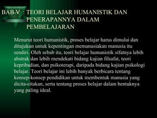 BAB V  : TEORI BELAJAR HUMANISTIK DAN    PENERAPANNYA DALAM    PEMBELAJARAN Menurut teori humanistik, proses belajar harus dimulai dan ditujukan untuk kepentingan memanusiakan manusia itu sendiri. Oleh sebab itu, teori belajar humanistik sifatnya lebih abstrak dan lebih mendekati bidang kajian filsafat, teori kepribadian, dan psikoterapi, daripada bidang kajian psikologi belajar. Teori belajar ini lebih banyak berbicara tentang konsep-konsep pendidikan untuk membentuk manusia yang dicita-citakan, serta tentang proses belajar dalam bentuknya yang paling ideal. 