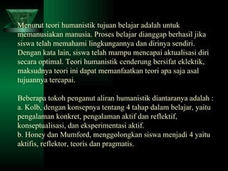 Menurut teori humanistik tujuan belajar adalah untuk memanusiakan manusia. Proses belajar dianggap berhasil jika siswa telah memahami lingkungannya dan dirinya sendiri. Dengan kata lain, siswa telah mampu mencapai aktualisasi diri secara optimal. Teori humanistik cenderung bersifat eklektik, maksudnya teori ini dapat memanfaatkan teori apa saja asal tujuannya tercapai. Beberapa tokoh penganut aliran humanistik diantaranya adalah : a. Kolb, dengan konsepnya tentang 4 tahap dalam belajar, yaitu pengalaman konkret, pengalaman aktif dan reflektif, konseptualisasi, dan eksperimentasi aktif. b. Honey dan Mumford, menggolongkan siswa menjadi 4 yaitu aktifis, reflektor, teoris dan pragmatis. 