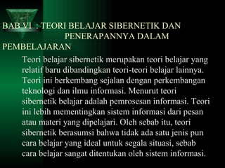 BAB VI  : TEORI BELAJAR SIBERNETIK DAN      PENERAPANNYA DALAM PEMBELAJARAN  Teori belajar sibernetik merupakan teori belajar yang relatif baru dibandingkan teori-teori belajar lainnya. Teori ini berkembang sejalan dengan perkembangan teknologi dan ilmu informasi. Menurut teori sibernetik belajar adalah pemrosesan informasi. Teori ini lebih mementingkan sistem informasi dari pesan atau materi yang dipelajari. Oleh sebab itu, teori sibernetik berasumsi bahwa tidak ada satu jenis pun cara belajar yang ideal untuk segala situasi, sebab cara belajar sangat ditentukan oleh sistem informasi. 