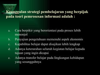 Keunggulan strategi pembelajaran yang berpijak pada teori pemrosesan informasi adalah :   Cara berpikir yang berorientasi pada proses lebih menonjol Penyajian pengetahuan memenuhi aspek ekonomis Kapabilitas belajar dapat disajikan lebih lengkap Adanya keterarahan seluruh kegiatan belajar kepada tujuan yang ingin dicapai Adanya transfer belajar pada lingkungan kehidupan yang sesungguhnya 