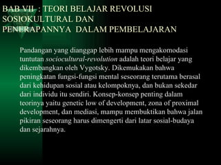 BAB VII  : TEORI BELAJAR REVOLUSI      SOSIOKULTURAL DAN      PENERAPANNYA  DALAM PEMBELAJARAN Pandangan yang dianggap lebih mampu mengakomodasi tuntutan  sociocultural-revolution  adalah teori belajar yang dikembangkan oleh Vygotsky. Dikemukakan bahwa peningkatan fungsi-fungsi mental seseorang terutama berasal dari kehidupan sosial atau kelompoknya, dan bukan sekedar dari individu itu sendiri. Konsep-konsep penting dalam teorinya yaitu genetic low of development, zona of proximal development, dan mediasi, mampu membuktikan bahwa jalan pikiran seseorang harus dimengerti dari latar sosial-budaya dan sejarahnya. 