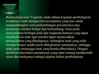 Berdasarkan teori Vygotsky maka dalam kegiatan pembelajaran hendaknya anak memperoleh kesempatan yang luas untuk mengembangkan zona perkembangan proximalnya atau potensinya melalui belajar dan berkembang. Guru perlu menyediakan berbagai jenis dan tingkatan bantuan yang dapat memfasilitasi anak agar mereka dapat memecahkan permasalahan yang dihadapinya. Sedangkan anak yang telah mampu belajar sendiri perlu ditingkatkan tuntutannya, sehingga tidak perlu menunggu anak yang berada dibawahnya. Dengan demikian diperlukan pemahaman yang tepat tentang karakteristik siswa dan budayanya sebagai pijakan dalam pembelajaran. 
