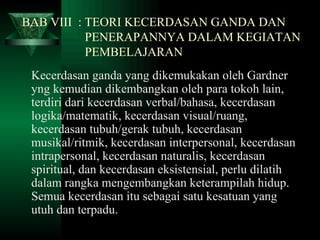 BAB VIII  : TEORI KECERDASAN GANDA DAN    PENERAPANNYA DALAM KEGIATAN    PEMBELAJARAN Kecerdasan ganda yang dikemukakan oleh Gardner yng kemudian dikembangkan oleh para tokoh lain, terdiri dari kecerdasan verbal/bahasa, kecerdasan logika/matematik, kecerdasan visual/ruang, kecerdasan tubuh/gerak tubuh, kecerdasan musikal/ritmik, kecerdasan interpersonal, kecerdasan intrapersonal, kecerdasan naturalis, kecerdasan spiritual, dan kecerdasan eksistensial, perlu dilatih dalam rangka mengembangkan keterampilah hidup. Semua kecerdasan itu sebagai satu kesatuan yang utuh dan terpadu. 