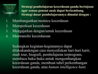 Strategi pembelajaran kecerdasan ganda bertujuan agar semua potensi anak dapat berkembang. Strategi dasar pembelajarannya dimulai dengan : Membangunkan/memicu kecerdasan Memperkuat kecerdasan Mengajarkan dengan/untuk kecerdasan Mentransfer kecerdassan Sedangkan kegiatan-kegiatannya dapat dilakukandengan cara menyediakan hari-hari karir, studi tour, biografi, pembelajaran terprogram, membaca buku-buku untuk mengembangkan kecerdasan ganda, membuat tabel perkembangan kecerdasan ganda, atau  human intelligence hunt. 
