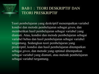 BAB I  :  TEORI DESKRIPTIF DAN    TEORI PRESKRIPTIF Teori pembelajaran yang deskriptif menempatkan variabel kondisi dan metode pembelajaran sebagai  given , dan memberikan hasil pembelajaran sebagai variabel yang diamati. Atau, kondisi dan metode pembelajaran sebagai variabel bebas dan hasil pembelajaran sebagai variabel tergantung. Sedangkan teori pembelajaran yang preskriptif, kondisi dan hasil pembelajaran ditempatkan sebagai  given , dan metode yang optimal ditempatkan sebagai variabel yang diamati, atau metode pembelajaran sebagai variabel tergantung.  