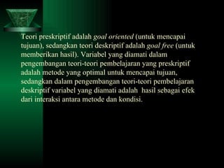 Teori preskriptif adalah  goal oriented  (untuk mencapai tujuan), sedangkan teori deskriptif adalah  goal free  (untuk memberikan hasil). Variabel yang diamati dalam pengembangan teori-teori pembelajaran yang preskriptif adalah metode yang optimal untuk mencapai tujuan, sedangkan dalam pengembangan teori-teori pembelajaran deskriptif variabel yang diamati adalah  hasil sebagai efek dari interaksi antara metode dan kondisi. 