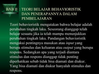 BAB II  : TEORI BELAJAR BEHAVIORISTIK    DAN PENERAPANNYA DALAM    PEMBELAJARAN Teori behavioristik mengatakan bahwa belajar adalah perubahan tingkah laku. Seseorang dianggap telah belajar sesuatu jika ia telah mampu menunjukkan perubahan tingkah laku. Pandangan behavioristik mengakui pentingnya masukan atau  input  yang berupa stimulus dan keluaran atau  output  yang berupa respons. Sedangkan apa yang terjadi diantara stimulus dan respons dianggap tidak penting diperhatikan sebab tidak bisa diamati dan diukur. Yang bisa diamati dan diukur hanyalah stimulus dan respons.   