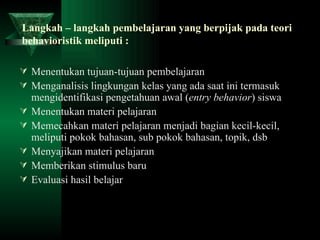 Langkah – langkah pembelajaran yang berpijak pada teori behavioristik meliputi : Menentukan tujuan-tujuan pembelajaran Menganalisis lingkungan kelas yang ada saat ini termasuk mengidentifikasi pengetahuan awal ( entry   behavior ) siswa Menentukan materi pelajaran Memecahkan materi pelajaran menjadi bagian kecil-kecil, meliputi pokok bahasan, sub pokok bahasan, topik, dsb Menyajikan materi pelajaran Memberikan stimulus baru Evaluasi hasil belajar 