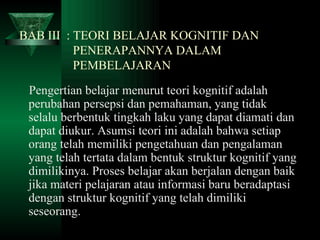 BAB III  : TEORI BELAJAR KOGNITIF DAN      PENERAPANNYA DALAM    PEMBELAJARAN Pengertian belajar menurut teori kognitif adalah perubahan persepsi dan pemahaman, yang tidak selalu berbentuk tingkah laku yang dapat diamati dan dapat diukur. Asumsi teori ini adalah bahwa setiap orang telah memiliki pengetahuan dan pengalaman yang telah tertata dalam bentuk struktur kognitif yang dimilikinya. Proses belajar akan berjalan dengan baik jika materi pelajaran atau informasi baru beradaptasi dengan struktur kognitif yang telah dimiliki seseorang. 