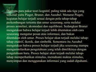 Diantara para pakar teori kognitif, paling tidak ada tiga yang terkenal yaitu Piaget, Bruner, dan Ausubel. Menurut Piaget, kegiatan belajar terjadi sesuai dengan pola tahap-tahap perkembangan tertentu dan umur seseorang, serta melalui proses asimilasi, akomodasi dan equilibrasi. Sedangkan Bruner mengatakan bahwa belajar terjadi lebih ditentukan oleh cara seseorang mengatur pesan atau informasi, dan bukan ditentukan oleh umur. Proses belajar akan terjadi melalui tahap-tahap enaktif, ikonik, dan simbolik. Sementara itu Ausubel mengatakan bahwa proses belajar terjadi jika seseorang mampu mengasimilasikan pengetahuan yang telah dimilikinya dengan pengetahuan baru. Proses belajar akan terjadi melalui tahap-tahap memperhatikan stimulus, memahami makna stimulus, menyimpan dan menggunakan informasi yang sudah dipahami.   