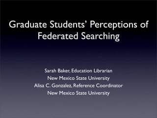 Graduate Students’ Perceptions of
      Federated Searching


           Sarah Baker, Education Librarian
            New Mexico State University
      Alisa C. Gonzalez, Reference Coordinator
            New Mexico State University
 