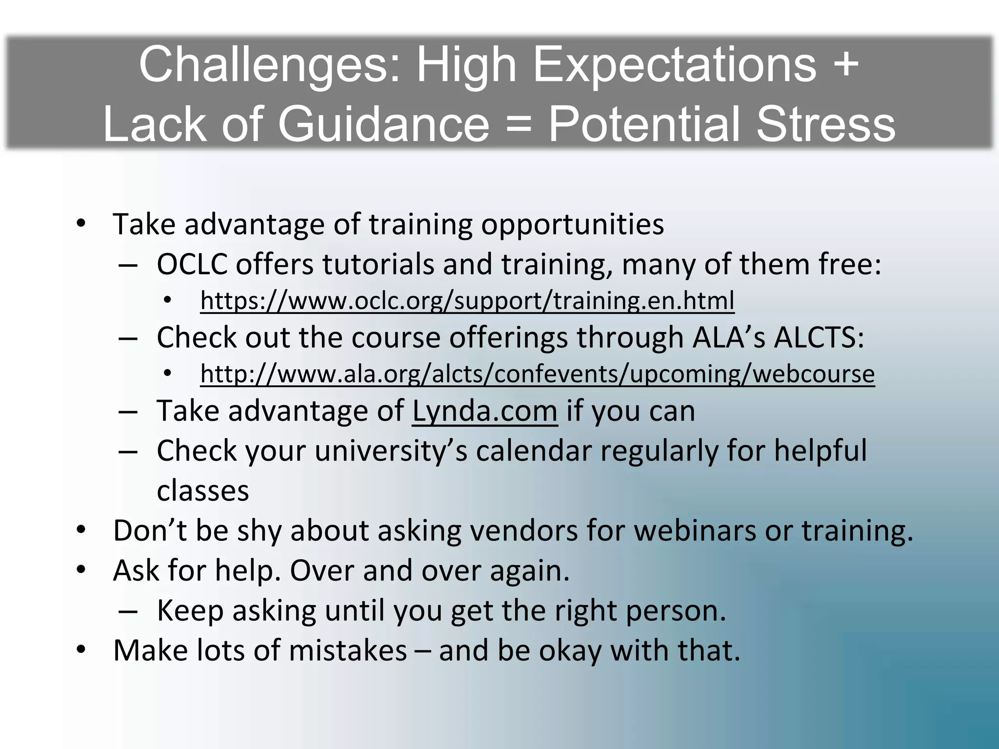 Challenges: High Expectations +
Lack of Guidance = Potential Stress
• Take advantage of training opportunities
– OCLC offers tutorials and training, many of them free:
• https://www.oclc.org/support/training.en.html
– Check out the course offerings through ALA’s ALCTS:
• http://www.ala.org/alcts/confevents/upcoming/webcourse
– Take advantage of Lynda.com if you can
– Check your university’s calendar regularly for helpful
classes
• Don’t be shy about asking vendors for webinars or training.
• Ask for help. Over and over again.
– Keep asking until you get the right person.
• Make lots of mistakes – and be okay with that.
 