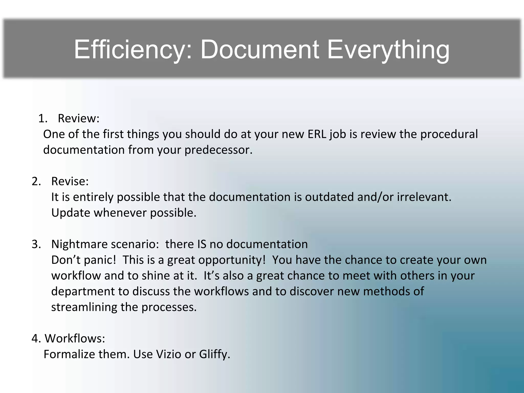 Efficiency: Document Everything
1. Review:
One of the first things you should do at your new ERL job is review the procedural
documentation from your predecessor.
2. Revise:
It is entirely possible that the documentation is outdated and/or irrelevant.
Update whenever possible.
3. Nightmare scenario: there IS no documentation
Don’t panic! This is a great opportunity! You have the chance to create your own
workflow and to shine at it. It’s also a great chance to meet with others in your
department to discuss the workflows and to discover new methods of
streamlining the processes.
4. Workflows:
Formalize them. Use Vizio or Gliffy.
 