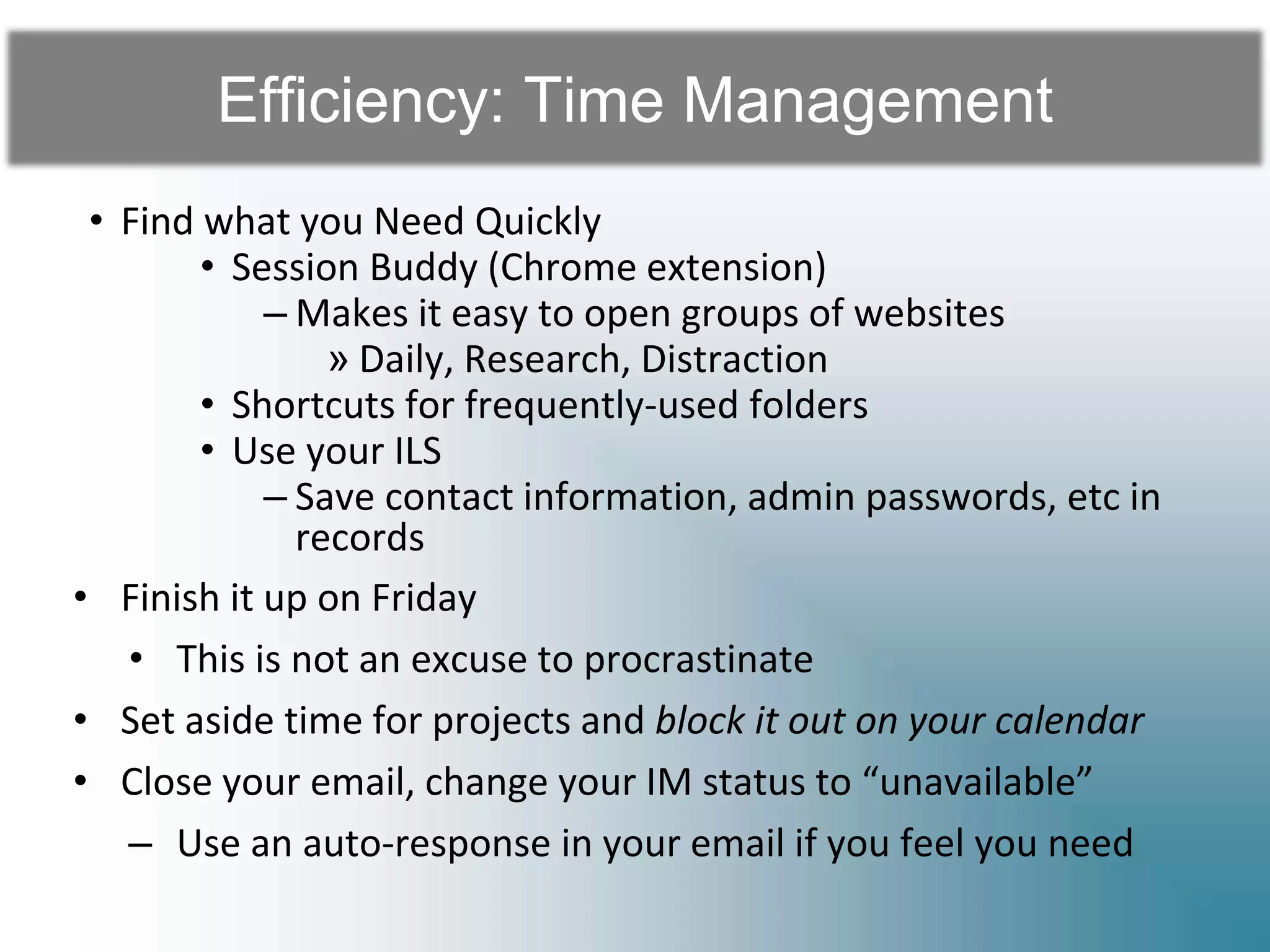 Efficiency: Time Management
• Find what you Need Quickly
• Session Buddy (Chrome extension)
– Makes it easy to open groups of websites
» Daily, Research, Distraction
• Shortcuts for frequently-used folders
• Use your ILS
– Save contact information, admin passwords, etc in
records
• Finish it up on Friday
• This is not an excuse to procrastinate
• Set aside time for projects and block it out on your calendar
• Close your email, change your IM status to “unavailable”
– Use an auto-response in your email if you feel you need
 
