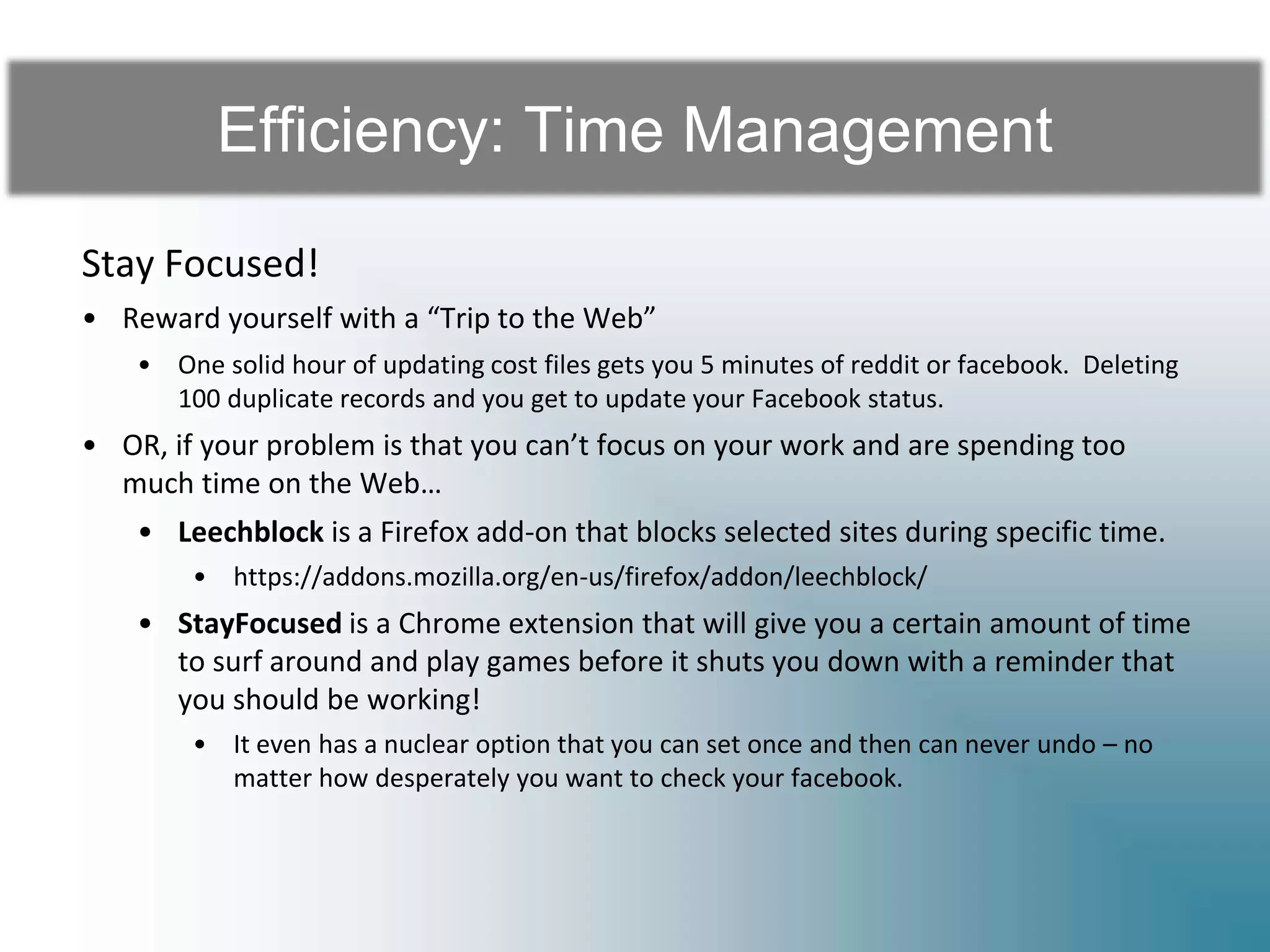 Efficiency: Time Management
Stay Focused!
• Reward yourself with a “Trip to the Web”
• One solid hour of updating cost files gets you 5 minutes of reddit or facebook. Deleting
100 duplicate records and you get to update your Facebook status.
• OR, if your problem is that you can’t focus on your work and are spending too
much time on the Web…
• Leechblock is a Firefox add-on that blocks selected sites during specific time.
• https://addons.mozilla.org/en-us/firefox/addon/leechblock/
• StayFocused is a Chrome extension that will give you a certain amount of time
to surf around and play games before it shuts you down with a reminder that
you should be working!
• It even has a nuclear option that you can set once and then can never undo – no
matter how desperately you want to check your facebook.
 