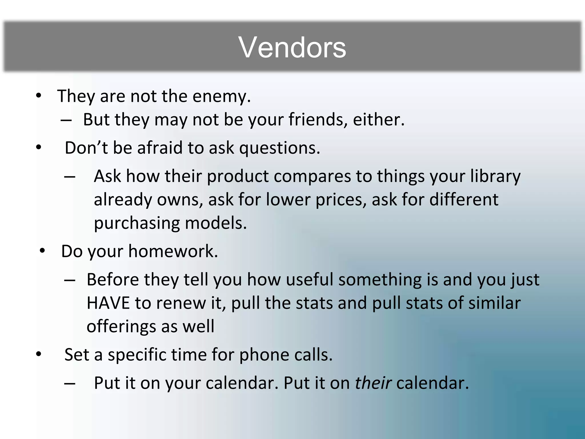 Vendors
• They are not the enemy.
– But they may not be your friends, either.
• Don’t be afraid to ask questions.
– Ask how their product compares to things your library
already owns, ask for lower prices, ask for different
purchasing models.
• Do your homework.
– Before they tell you how useful something is and you just
HAVE to renew it, pull the stats and pull stats of similar
offerings as well
• Set a specific time for phone calls.
– Put it on your calendar. Put it on their calendar.
 