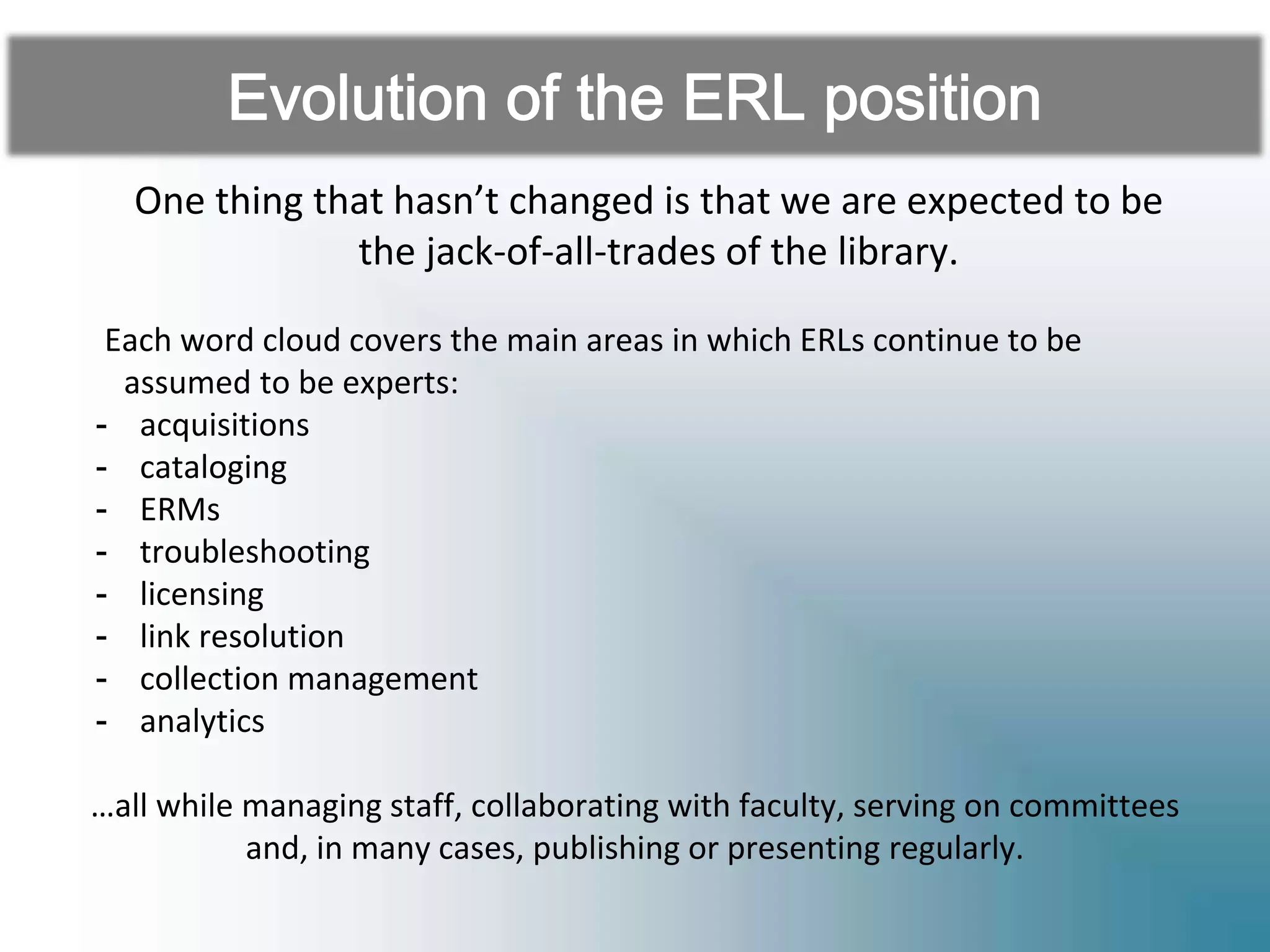 One thing that hasn’t changed is that we are expected to be
the jack-of-all-trades of the library.
Each word cloud covers the main areas in which ERLs continue to be
assumed to be experts:
- acquisitions
- cataloging
- ERMs
- troubleshooting
- licensing
- link resolution
- collection management
- analytics
…all while managing staff, collaborating with faculty, serving on committees
and, in many cases, publishing or presenting regularly.
 