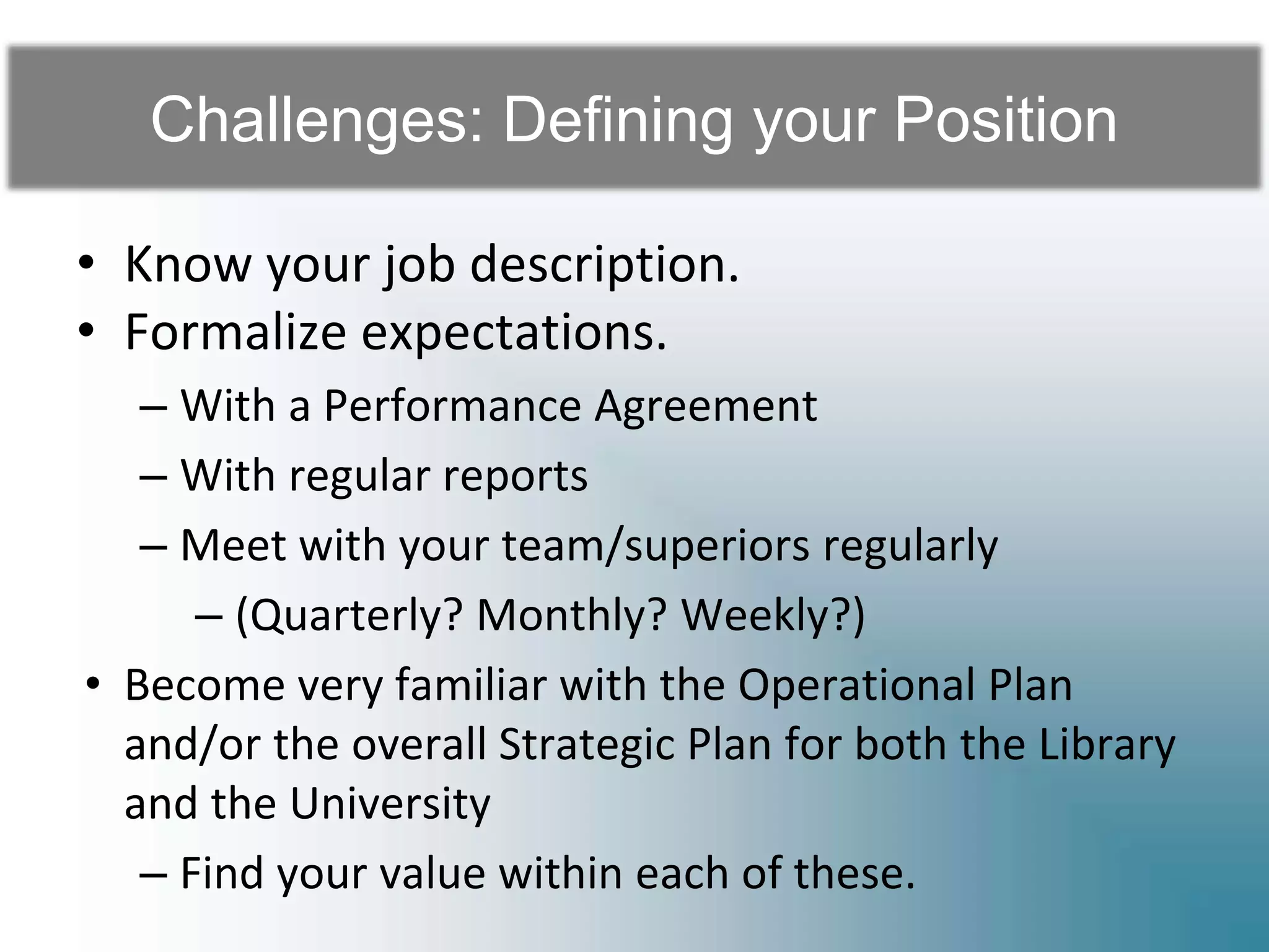 Challenges: Defining your Position
• Know your job description.
• Formalize expectations.
– With a Performance Agreement
– With regular reports
– Meet with your team/superiors regularly
– (Quarterly? Monthly? Weekly?)
• Become very familiar with the Operational Plan
and/or the overall Strategic Plan for both the Library
and the University
– Find your value within each of these.
 