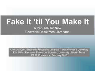 Fake It ‘til You Make It
Tips, Tricks & a Pep Talk for New
Electronic Resources Librarians
Christina Cool, Electronic Resources Librarian, Texas Women’s University
Erin Miller, Electronic Resources Librarian, University of North Texas
ER&L Conference, February 2015
 