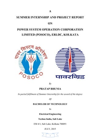 1
A
SUMMER INTERNSHIP AND PROJECT REPORT
ON
POWER SYSTEM OPERATION CORPORATION
LIMITED (POSOCO), ERLDC, KOLKATA
By
PRATAP BHUNIA
In partial fulfilment of Summer Internship for the award of the degree
Of
BACHELOR OF TECHNOLOGY
In
Electrical Engineering
Techno India, Salt Lake
EM 4/1, Salt Lake, Kolkata 700091
JULY, 2015
 