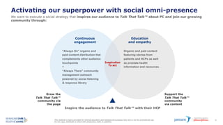 This material is being provided for internal education and background purposes only and is not for promotional use.
Do not copy, distribute or share with physicians, staff, or patients.
62
Activating our superpower with social omni-presence
We want to execute a social strategy that inspires our audience to Talk That Talk™ about PC and join our growing
community through:
Grow the
Talk That Talk™
community via
the page
Education
and empathy
Continuous
engagement
Support the
Talk That Talk™
community
via content
Inspire the audience to Talk That Talk™ with their HCP
“Always On” organic and
paid content distribution that
complements other audience
touchpoints
+
“Always There” community
management outreach
powered by social listening
& response library
Organic and paid content
featuring stories from
patients and HCPs as well
as prostate health
information and resources.
Inspiration
To act
 