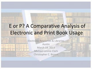E or P? A Comparative Analysis of
Electronic and Print Book Usage
        Electronic Resources & Libraries
                     Austin
                March 19, 2013
              Michael Levine-Clark
              Christopher C. Brown
 