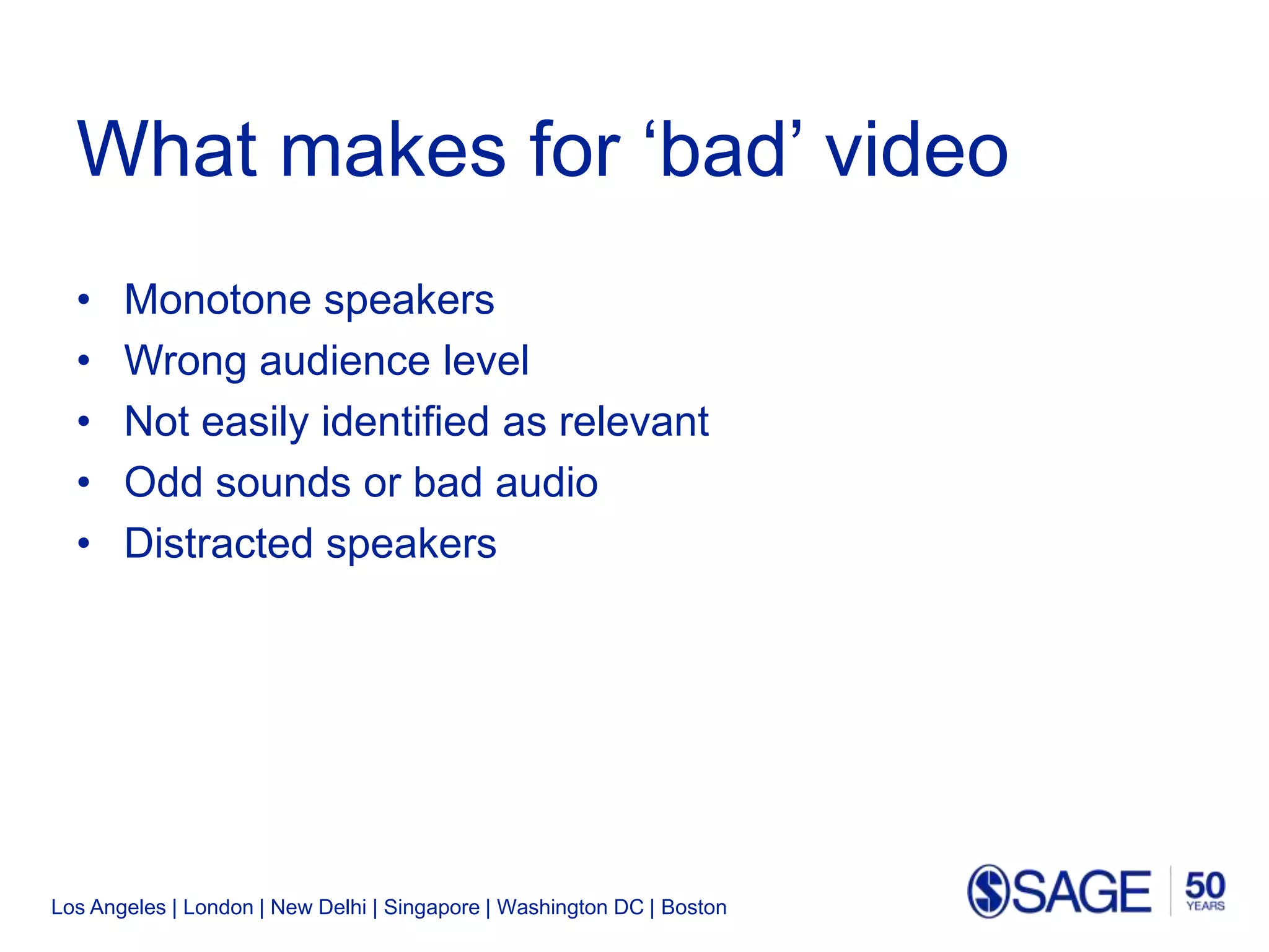 Los Angeles | London | New Delhi | Singapore | Washington DC | Boston
What makes for ‘bad’ video
• Monotone speakers
• Wrong audience level
• Not easily identified as relevant
• Odd sounds or bad audio
• Distracted speakers
 