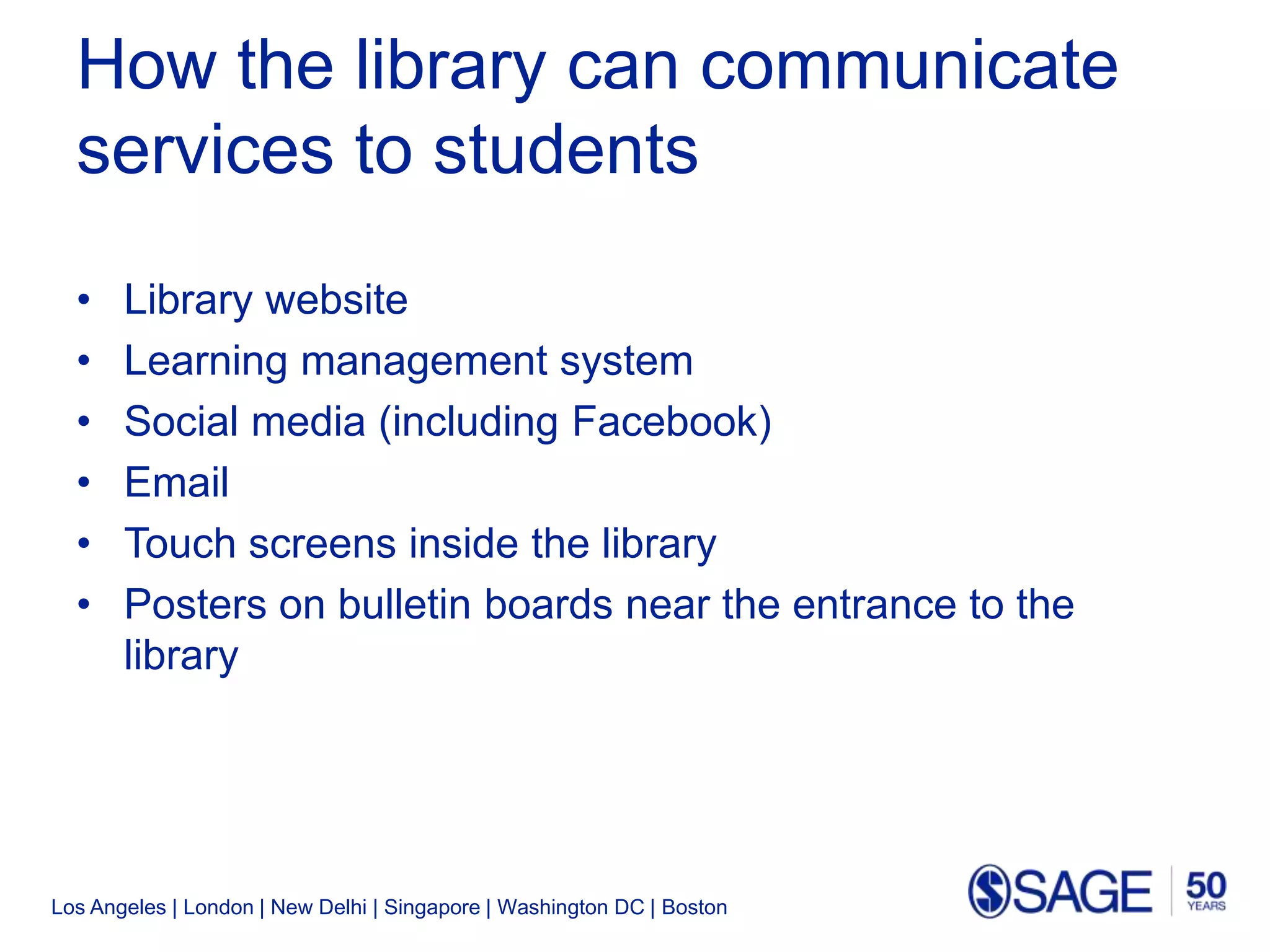 Los Angeles | London | New Delhi | Singapore | Washington DC | Boston
How the library can communicate
services to students
• Library website
• Learning management system
• Social media (including Facebook)
• Email
• Touch screens inside the library
• Posters on bulletin boards near the entrance to the
library
 