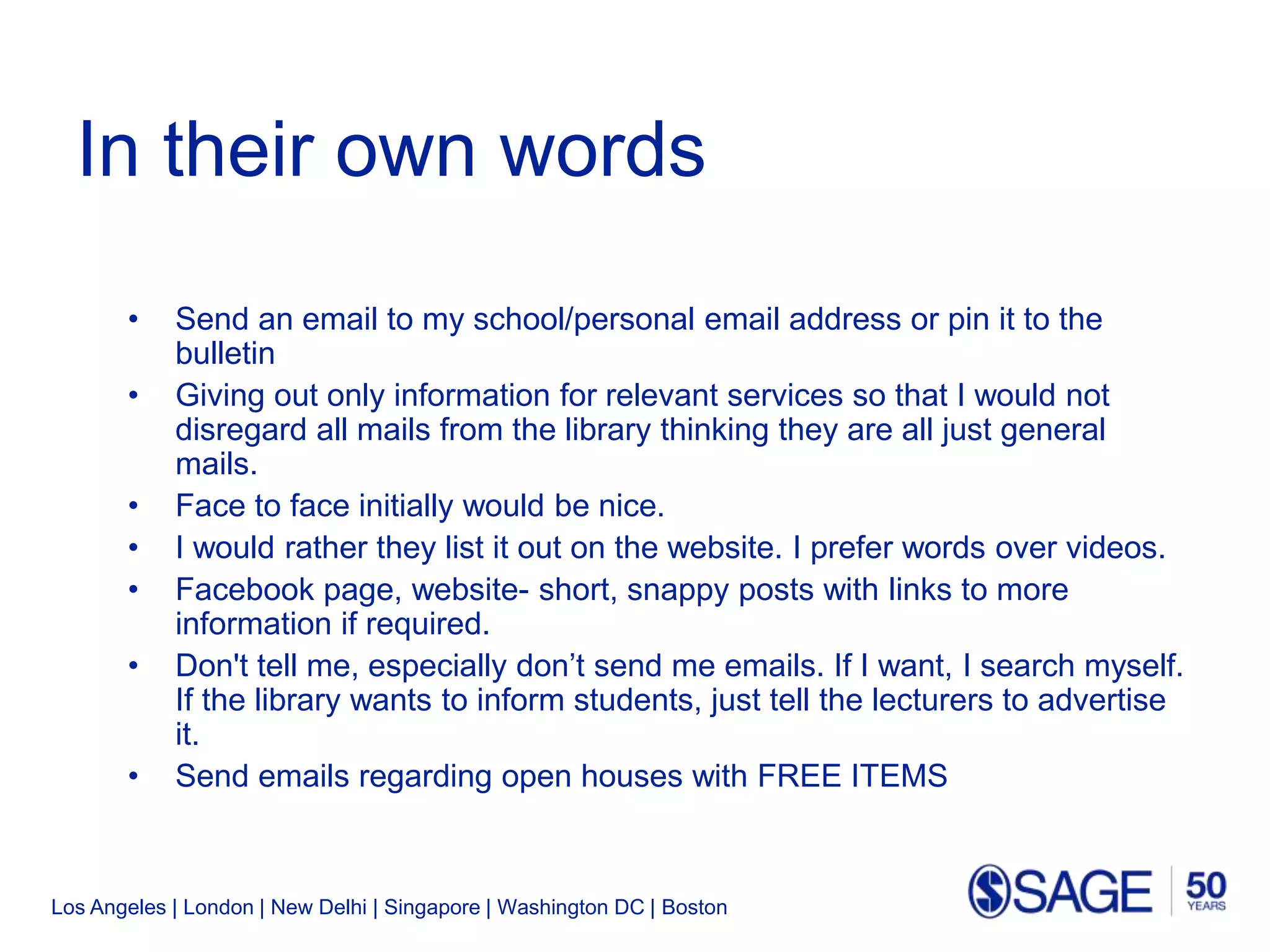 Los Angeles | London | New Delhi | Singapore | Washington DC | Boston
In their own words
• Send an email to my school/personal email address or pin it to the
bulletin
• Giving out only information for relevant services so that I would not
disregard all mails from the library thinking they are all just general
mails.
• Face to face initially would be nice.
• I would rather they list it out on the website. I prefer words over videos.
• Facebook page, website- short, snappy posts with links to more
information if required.
• Don't tell me, especially don’t send me emails. If I want, I search myself.
If the library wants to inform students, just tell the lecturers to advertise
it.
• Send emails regarding open houses with FREE ITEMS
 
