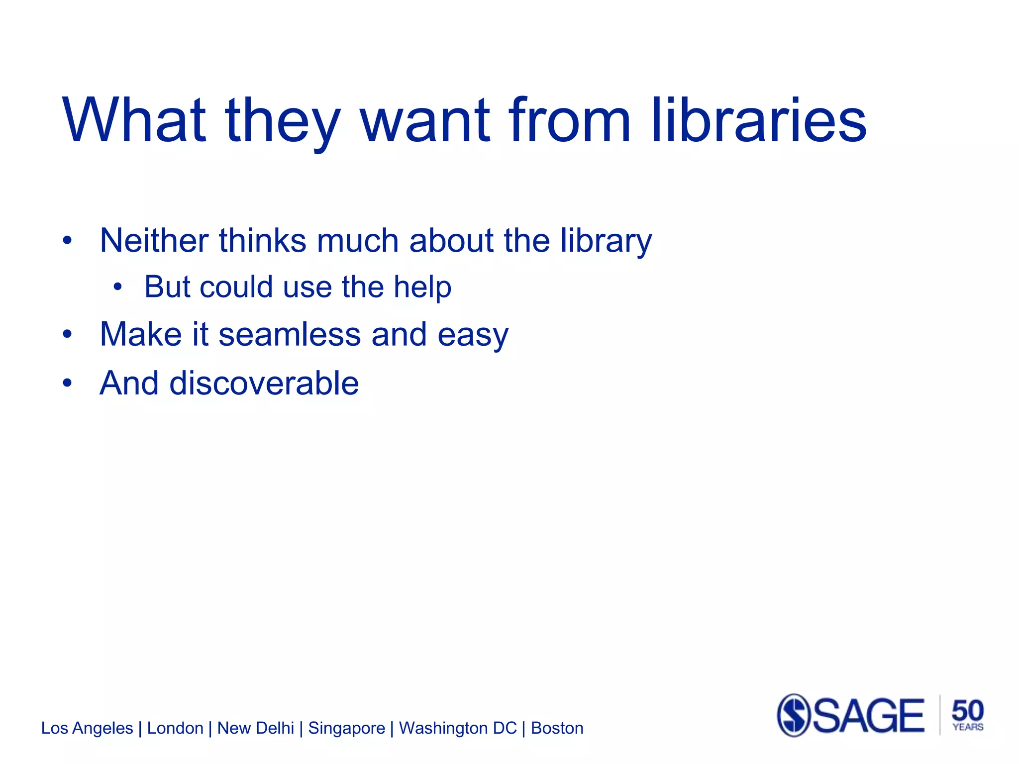 Los Angeles | London | New Delhi | Singapore | Washington DC | Boston
What they want from libraries
• Neither thinks much about the library
• But could use the help
• Make it seamless and easy
• And discoverable
 