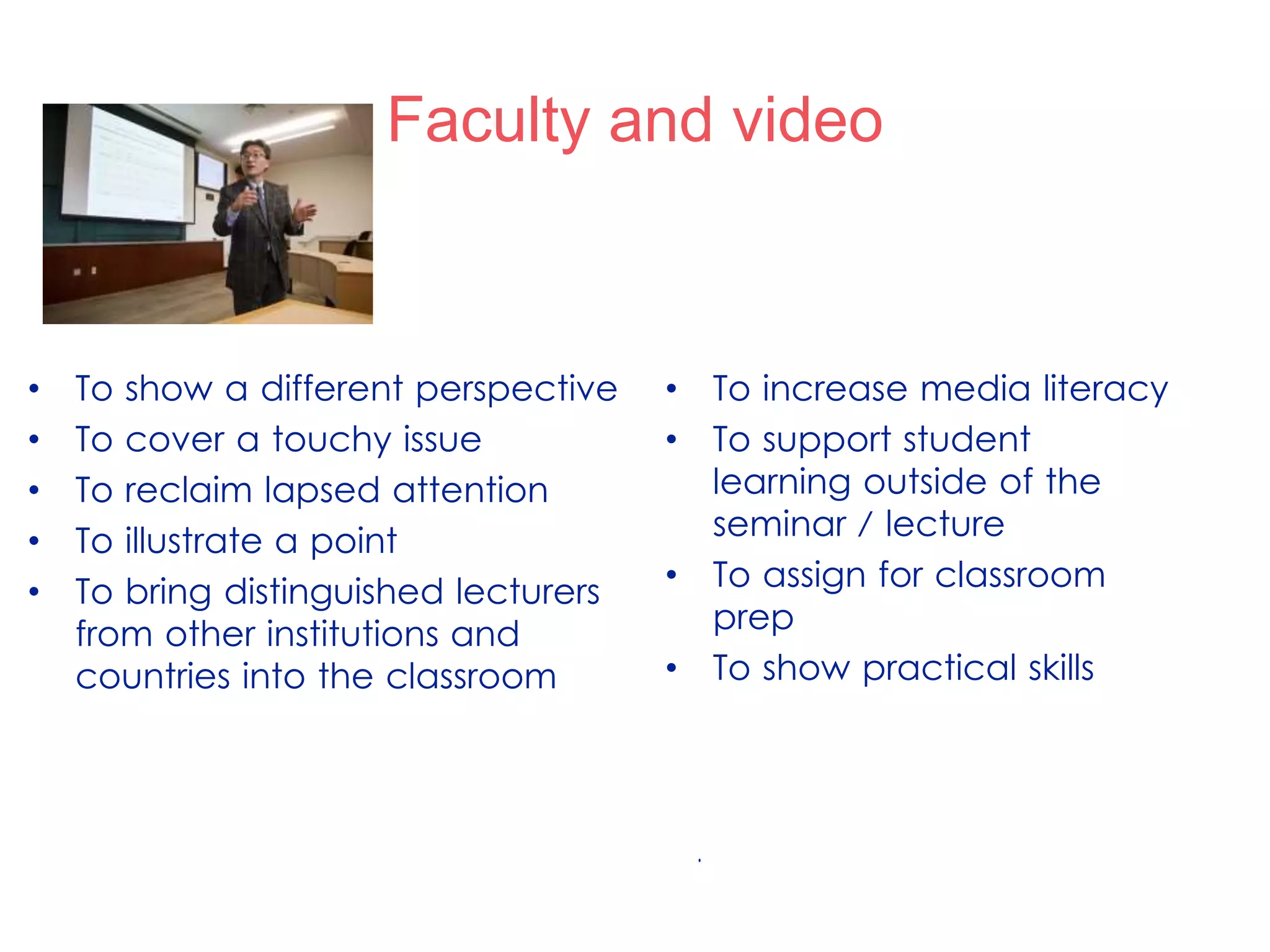 .
Faculty and video
• To increase media literacy
• To support student
learning outside of the
seminar / lecture
• To assign for classroom
prep
• To show practical skills
• To show a different perspective
• To cover a touchy issue
• To reclaim lapsed attention
• To illustrate a point
• To bring distinguished lecturers
from other institutions and
countries into the classroom
 