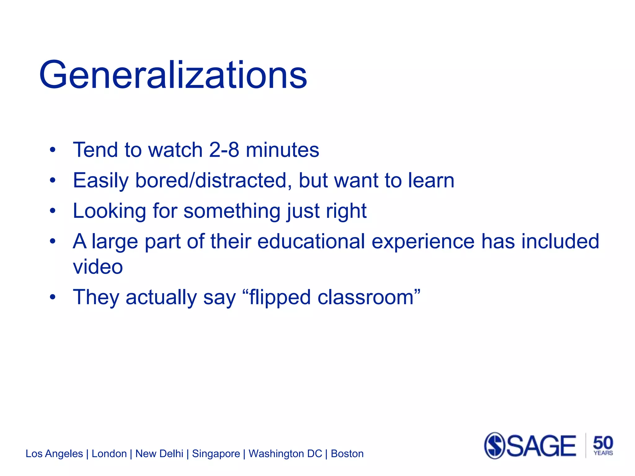 Los Angeles | London | New Delhi | Singapore | Washington DC | Boston
Generalizations
• Tend to watch 2-8 minutes
• Easily bored/distracted, but want to learn
• Looking for something just right
• A large part of their educational experience has included
video
• They actually say “flipped classroom”
 