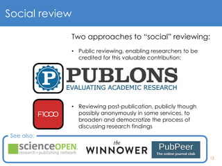 12
Social review
Two approaches to “social” reviewing:
• Public reviewing, enabling researchers to be
credited for this valuable contribution:
• Reviewing post-publication, publicly though
possibly anonymously in some services, to
broaden and democratize the process of
discussing research findings
See also:
 