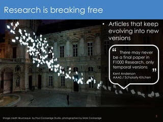 3
Image credit: Bourrasque, by Paul Cocksedge Studio, photographed by Mark Cocksedge
Research is breaking free
• Articles that keep
evolving into new
versions
There may never
be a final paper in
F1000 Research, only
temporal versions
Kent Anderson
AAAS / Scholarly Kitchen
“ “
 
